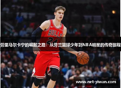 劳里马尔卡宁的崛起之路:从芬兰篮球少年到NBA明星的传奇旅程
